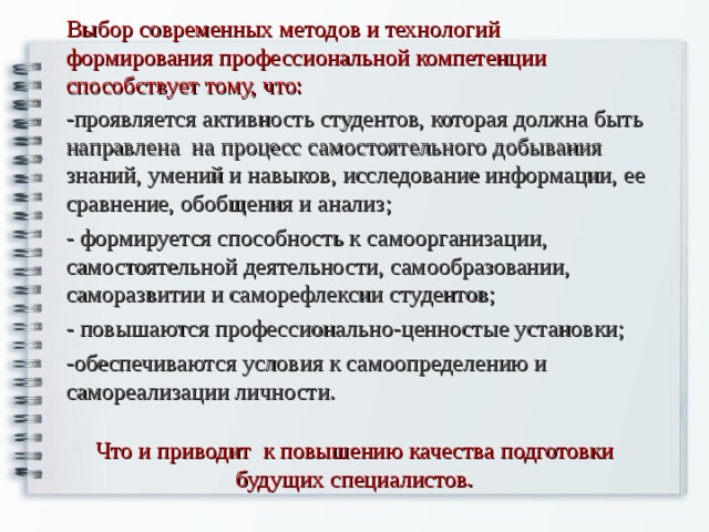 Выбор современных методов и технологий формирования профессиональной компетенции способствует тому, что: -проявляется активность студентов, которая должна быть направлена на процесс самостоятельного добывания знаний, умений и навыков, исследование информации, ее сравнение, обобщения и анализ; - формируется способность к самоорганизации, самостоятельной деятельности, самообразовании, саморазвитии и саморефлексии студентов; - повышаются профессионально-ценностые установки; -обеспечиваются условия к самоопределению и самореализации личности. Что и приводит к повышению качества подготовки будущих специалистов.   