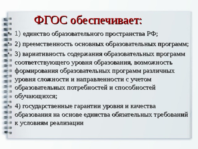 ФГОС обеспечивает:   1) единство образовательного пространства РФ; 2) преемственность основных образовательных программ; 3) вариативность содержания образовательных программ соответствующего уровня образования, возможность формирования образовательных программ различных уровня сложности и направленности с учетом образовательных потребностей и способностей обучающихся; 4) государственные гарантии уровня и качества образования на основе единства обязательных требований к условиям реализации 