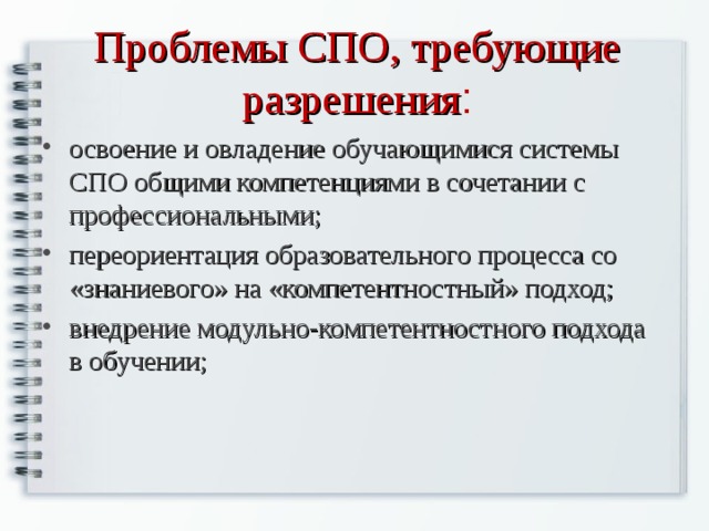 Проблемы СПО, требующие разрешения : освоение и овладение обучающимися системы СПО общими компетенциями в сочетании с профессиональными; переориентация образовательного процесса со «знаниевого» на «компетентностный» подход; внедрение модульно-компетентностного подхода в обучении;  