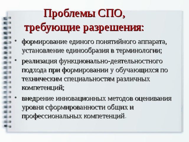 Проблемы СПО, требующие разрешения: формирование единого понятийного аппарата, установление единообразия в терминологии; реализация функционально-деятельностного подхода при формировании у обучающихся по техническим специальностям различных компетенций; внедрение инновационных методов оценивания уровня сформированности общих и профессиональных компетенций . 