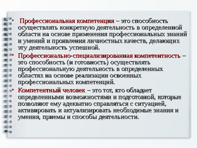  Профессиональная компетенция – это способность осуществлять конкретную деятельность в определенной области на основе применения профессиональных знаний и умений и проявления личностных качеств, делающих эту деятельность успешной. Профессионально-специализированная компетентность – это способность (и готовность) осуществлять профессиональную деятельность в определенных областях на основе реализации освоенных профессиональных компетенций. Компетентный человек – это тот, кто обладает определенными возможностями и подготовкой, которые позволяют ему адекватно справляться с ситуацией, активировать и актуализировать необходимые знания и умения, приемы и способы деятельности. 