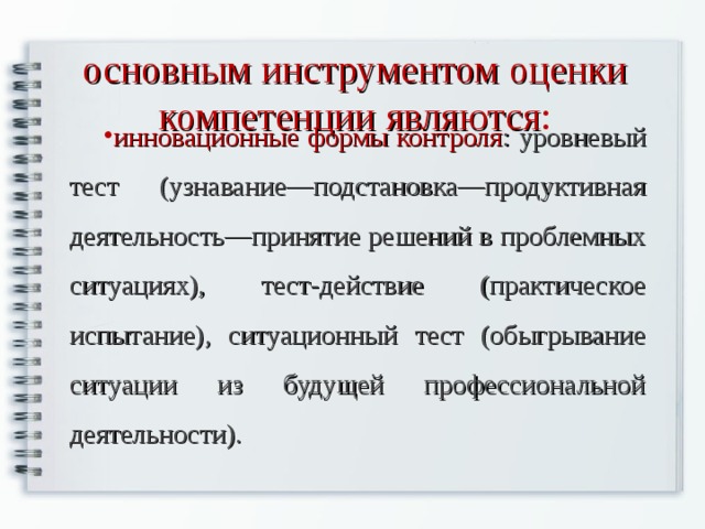 основным инструментом оценки компетенции являются : инновационные формы контроля : уровневый тест (узнавание—подстановка—продуктивная деятельность—принятие решений в проблемных ситуациях), тест-действие (практическое испытание), ситуационный тест (обыгрывание ситуации из будущей профессиональной деятельности). 
