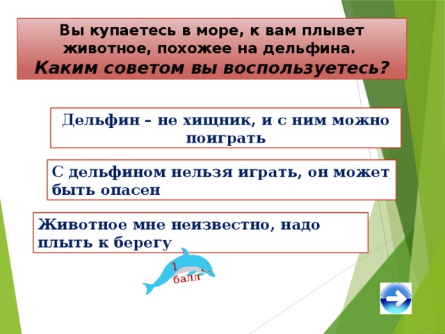 1 балл Вы купаетесь в море, к вам плывет животное, похожее на дельфина. Каким советом вы воспользуетесь? Дельфин – не хищник, и с ним можно поиграть С дельфином нельзя играть, он может быть опасен Животное мне неизвестно, надо плыть к берегу 