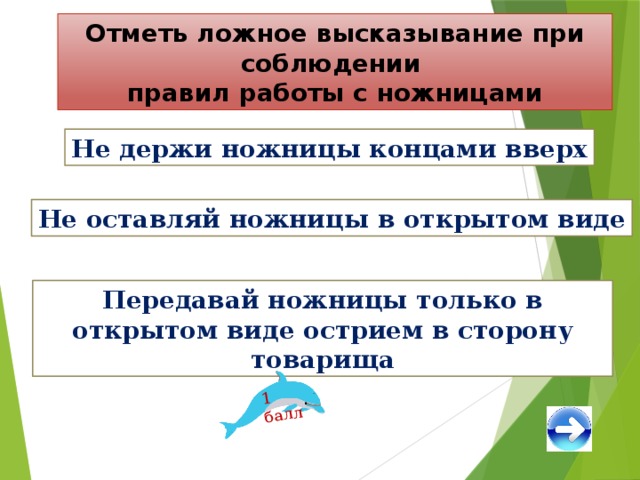 1 балл Отметь ложное высказывание при соблюдении правил работы с ножницами Не держи ножницы концами вверх Не оставляй ножницы в открытом виде Передавай ножницы только в открытом виде острием в сторону товарища 