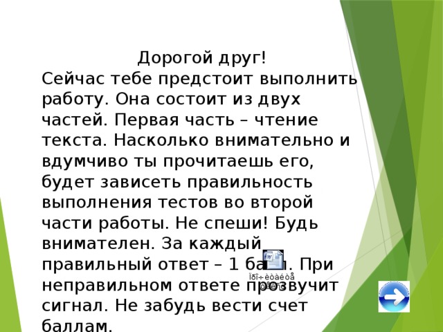 Дорогой друг! Сейчас тебе предстоит выполнить работу. Она состоит из двух частей. Первая часть – чтение текста. Насколько внимательно и вдумчиво ты прочитаешь его, будет зависеть правильность выполнения тестов во второй части работы. Не спеши! Будь внимателен. За каждый правильный ответ – 1 балл. При неправильном ответе прозвучит сигнал. Не забудь вести счет баллам. Удачи! 