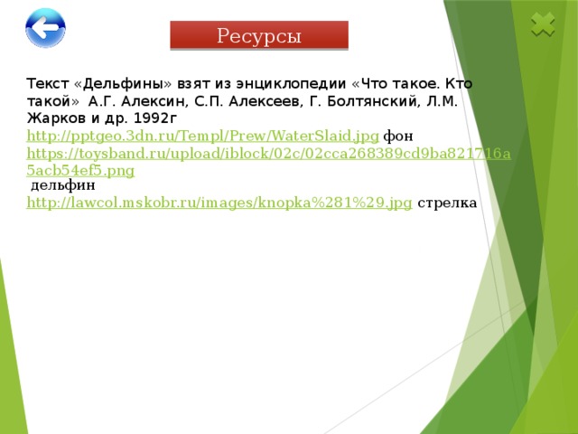Ресурсы Текст «Дельфины» взят из энциклопедии «Что такое. Кто такой» А.Г. Алексин, С.П. Алексеев, Г. Болтянский, Л.М. Жарков и др. 1992г http://pptgeo.3dn.ru/Templ/Prew/WaterSlaid.jpg  фон https://toysband.ru/upload/iblock/02c/02cca268389cd9ba821716a5acb54ef5.png  дельфин http://lawcol.mskobr.ru/images/knopka%281%29.jpg  стрелка 