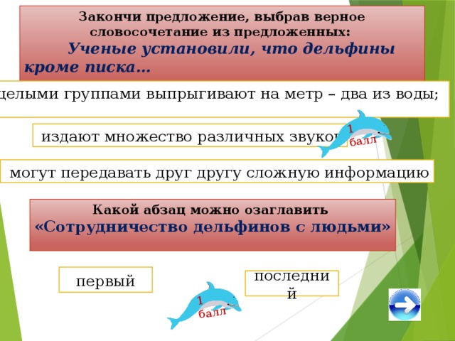 1 балл 1 балл Закончи предложение, выбрав верное словосочетание из предложенных:  Ученые установили, что дельфины кроме писка…  целыми группами выпрыгивают на метр – два из воды;  издают множество различных звуков  могут передавать друг другу сложную информацию Какой абзац можно озаглавить «Сотрудничество дельфинов с людьми» первый последний 