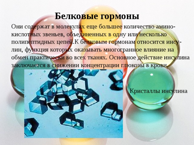 Белковые гормоны Они содержат в молекулах еще большее количество амино- кислотных звеньев, объединенных в одну или несколько полипептидных цепей.К белковым гормонам относится инсу- лин, функция которых оказывать многогранное влияние на обмен практически во всех тканях . Основное действие инсулина заключается в снижении концентрации глюкозы в крови . Кристаллы инсулина 