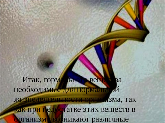          Итак, гормоны это вещества необходимые для нормальной жизнедеятельности организма, так как п ри недостатке этих веществ в организме возникают различные нарушения, которые могут прив ести к серьезным заболеваниям . 