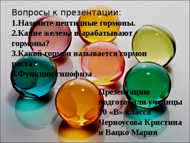 Вопросы к презентации:  1.Назовите пептидные гормоны.  2.Какие железы вырабатывают гормоны?  3.Какой гормон называется гормон роста?  4.Функции гипофиза    Презентацию подготовили ученицы 10 «В» класса Черноусова Кристина и Вацко Мария 