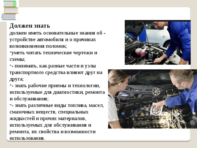  Должен знать должен иметь основательные знания об - устройстве автомобиля и о причинах возникновения поломок; уметь читать технические чертежи и схемы; - понимать, как разные части и узлы транспортного средства влияют друг на друга; - знать рабочие приемы и технологии, используемые для диагностики, ремонта и обслуживания; - знать различные виды топлива, масел, смазочных веществ, специальных жидкостей и прочих материалов, используемых для обслуживания и ремонта, их свойства и возможности использования. 