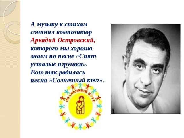 А музыку к стихам сочинил композитор Аркадий Островский, которого мы хорошо знаем по песне «Спят усталые игрушки».   Вот так родилась песня «Солнечный круг». 