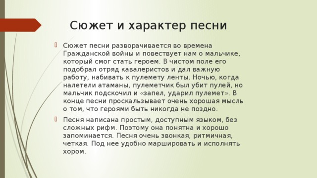 Сюжет и характер песни Сюжет песни разворачивается во времена Гражданской войны и повествует нам о мальчике, который смог стать героем. В чистом поле его подобрал отряд кавалеристов и дал важную работу, набивать к пулемету ленты. Ночью, когда налетели атаманы, пулеметчик был убит пулей, но мальчик подскочил и «запел, ударил пулемет». В конце песни проскальзывает очень хорошая мысль о том, что героями быть никогда не поздно. Песня написана простым, доступным языком, без сложных рифм. Поэтому она понятна и хорошо запоминается. Песня очень звонкая, ритмичная, четкая. Под нее удобно маршировать и исполнять хором. 