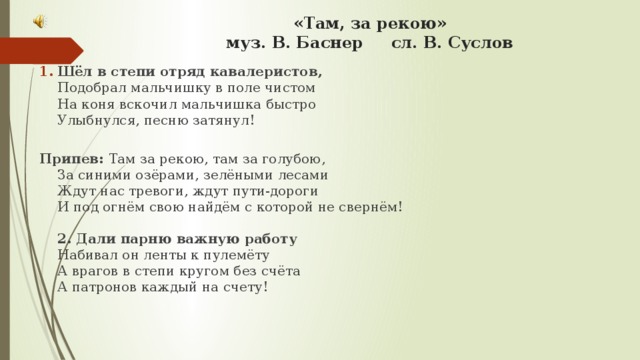 «Там, за рекою»  муз. В. Баснер сл. В. Суслов   Шёл в степи отряд кавалеристов,  Подобрал мальчишку в поле чистом  На коня вскочил мальчишка быстро  Улыбнулся, песню затянул!   Припев: Там за рекою, там за голубою,  За синими озёрами, зелёными лесами  Ждут нас тревоги, ждут пути-дороги  И под огнём свою найдём с которой не свернём!   2. Дали парню важную работу  Набивал он ленты к пулемёту  А врагов в степи кругом без счёта  А патронов каждый на счету!   3. Налетели атаманы к ночи-  Не успел к 