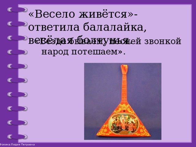 «Весело живётся»- ответила балалайка, весёлая болтунья. «Везде бываем, песней звонкой народ потешаем». 