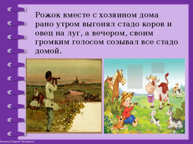 Рожок вместе с хозяином дома рано утром выгонял стадо коров и овец на луг, а вечером, своим громким голосом созывал все стадо домой.   
