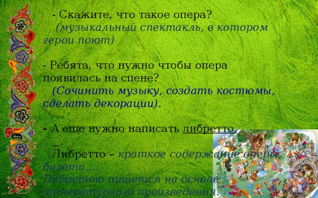 - Скажите, что такое опера?  (музыкальный спектакль, в котором герои поют)  - Ребята, что нужно чтобы опера появилась на сцене? (Сочинить музыку, создать костюмы, сделать декорации).  - А еще нужно написать либретто.  Либретто – краткое содержание оперы, балета….  Либретто пишется на основе литературного произведения. 