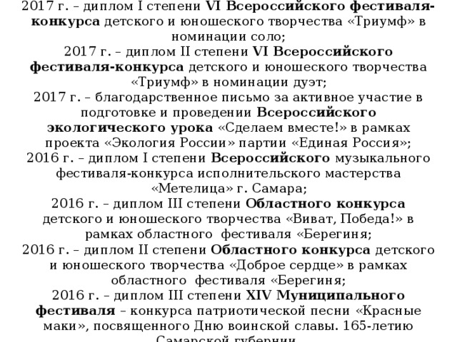 2017 г. – диплом I степени VI Всероссийского фестиваля-конкурса детского и юношеского творчества «Триумф» в номинации соло; 2017 г. – диплом II степени VI Всероссийского фестиваля-конкурса детского и юношеского творчества «Триумф» в номинации дуэт; 2017 г. – благодарственное письмо за активное участие в подготовке и проведении Всероссийского экологического урока «Сделаем вместе!» в рамках проекта «Экология России» партии «Единая Россия»; 2016 г. – диплом I степени Всероссийского музыкального фестиваля-конкурса исполнительского мастерства «Метелица» г. Самара; 2016 г. – диплом III степени Областного конкурса детского и юношеского творчества «Виват, Победа!» в рамках областного фестиваля «Берегиня; 2016 г. – диплом II степени Областного конкурса детского и юношеского творчества «Доброе сердце» в рамках областного фестиваля «Берегиня; 2016 г. – диплом III степени XIV Муниципального фестиваля – конкурса патриотической песни «Красные маки», посвященного Дню воинской славы. 165-летию Самарской губернии. 