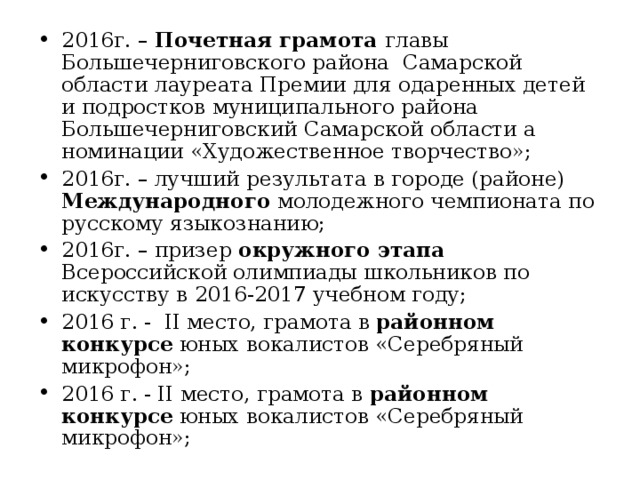2016г. – Почетная грамота главы Большечерниговского района Самарской области лауреата Премии для одаренных детей и подростков муниципального района Большечерниговский Самарской области а номинации «Художественное творчество»; 2016г. – лучший результата в городе (районе) Международного молодежного чемпионата по русскому языкознанию; 2016г. – призер окружного этапа Всероссийской олимпиады школьников по искусству в 2016-2017 учебном году; 2016 г. - II место, грамота в районном конкурсе юных вокалистов «Серебряный микрофон»; 2016 г. - II место, грамота в районном конкурсе юных вокалистов «Серебряный микрофон»;  