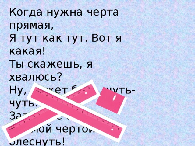 Когда нужна черта прямая, Я тут как тут. Вот я какая! Ты скажешь, я хвалюсь? Ну, может быть, чуть-чуть. Зато я не боюсь Прямой чертой блеснуть! 