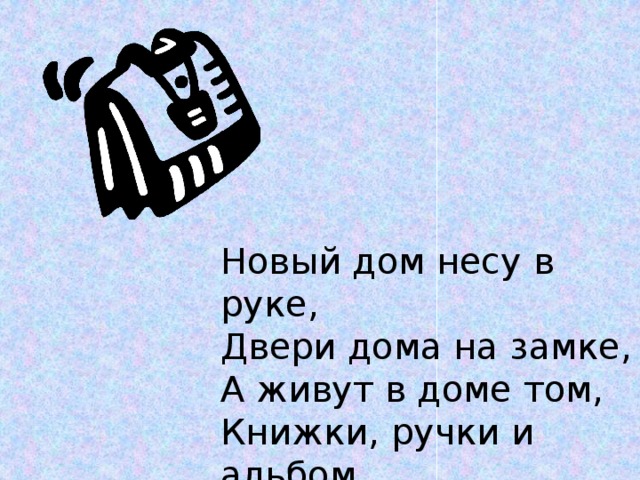 Новый дом несу в руке, Двери дома на замке, А живут в доме том, Книжки, ручки и альбом. 
