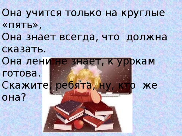 Она учится только на круглые «пять», Она знает всегда, что должна сказать. Она лени не знает, к урокам готова. Скажите, ребята, ну, кто же она? 