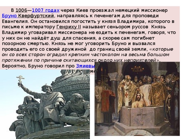  В  1006 — 1007 годах  через Киев проезжал немецкий миссионер  Бруно Кверфуртский , направляясь к печенегам для проповеди Евангелия. Он остановился погостить у князя Владимира, которого в письме к императору  Генриху II называет сеньором руссов Князь Владимир уговаривал миссионера не ездить к печенегам, говоря, что у них он не найдёт душ для спасения, а скорее сам погибнет позорною смертью. Князь не мог уговорить Бруно и вызвался проводить его со своей дружиной до границ своей земли, « которые он со всех сторон оградил крепким частоколом на весьма большом протяжении по причине скитающихся около них неприятелей ». Вероятно, Бруно говорил про  Змиевы валы , длина которых в Киевской области составляет около 800 километров. 