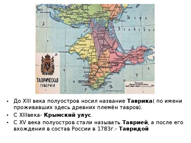 До XIII века полуостров носил название Таврика ( по имени проживавших здесь древних племён тавров). С XIII века- Крымский улус . С XV века полуостров стали называть Таврией , а после его вхождения в состав России в 1783г.- Тавридой 