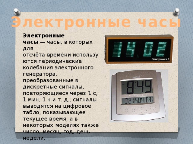 Электронные часы Электронные часы  — часы, в которых для отсчёта времени используются периодические колебания электронного генератора, преобразованные в дискретные сигналы, повторяющиеся через 1 с, 1 мин, 1 ч и т. д.; сигналы выводятся на цифровое табло, показывающее текущее время, а в некоторых моделях также число, месяц, год, день недели. 