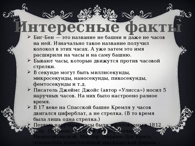 Интересные факты Биг-Бен — это название не башни и даже не часов на ней. Изначально такое название получил колокол в этих часах. А уже затем это имя расширили на часы и на саму башню. Бывают часы, которые движутся против часовой стрелки. В секунде могут быть миллисекунды, микросекунды, наносекунды, пикосекунды, фемтосекунды и т.д. Писатель Джеймс Джойс (автор «Улисса») носил 5 наручных часов. На них было настроено разное время. В 17 веке на Спасской башне Кремля у часов двигался циферблат, а не стрелка. (В то время была лишь одна стрелка.) Первые наручные часы были изготовлены в 1812 году. Созданы они были для королевы Неополитанской. Мастер –Авраам-Луи Бреге, основатель известнейшей швейцарской фирмы – Breguet. 