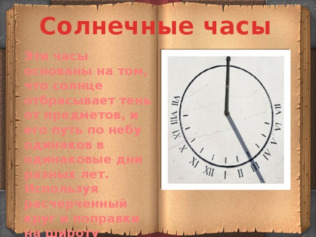 Солнечные часы Эти часы основаны на том, что солнце отбрасывает тень от предметов, и его путь по небу одинаков в одинаковые дни разных лет. Используя расчерченный круг и поправки на широту местности можно оценить, который сейчас час. 
