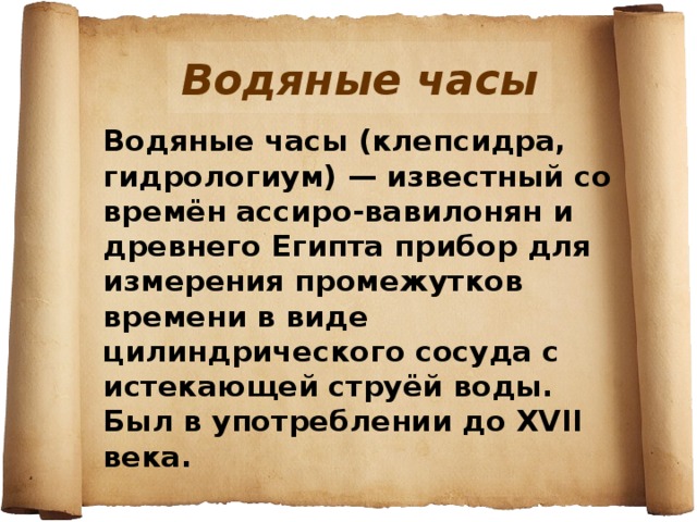 Водяные часы Водяные часы (клепсидра, гидрологиум) — известный со времён ассиро-вавилонян и древнего Египта прибор для измерения промежутков времени в виде цилиндрического сосуда с истекающей струёй воды. Был в употреблении до XVII века. 