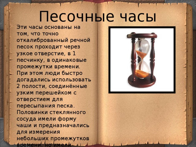 Песочные часы Эти часы основаны на том, что точно откалиброванный речной песок проходит через узкое отверстие, в 1 песчинку, в одинаковые промежутки времени. При этом люди быстро догадались использовать 2 полости, соединённые узким перешейком с отверстием для пересыпания песка. Половинки стеклянного сосуда имели форму чаши и предназначались для измерения небольших промежутков времени, но имели недостаток: после пересыпания песка из верхней полости в нижнюю их приходилось переворачивать. 