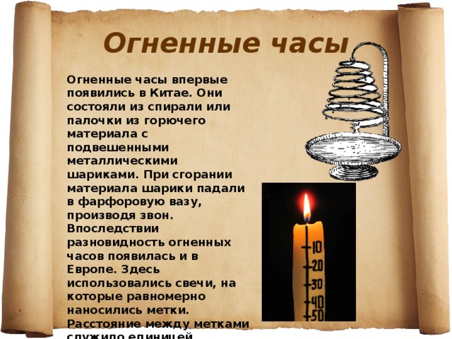 Огненные часы Огненные часы впервые появились в Китае. Они состояли из спирали или палочки из горючего материала с подвешенными металлическими шариками. При сгорании материала шарики падали в фарфоровую вазу, производя звон. Впоследствии разновидность огненных часов появилась и в Европе. Здесь использовались свечи, на которые равномерно наносились метки. Расстояние между метками служило единицей времени. 