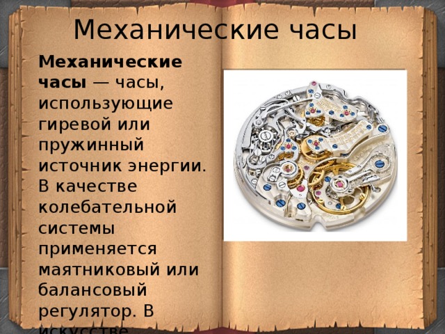 Механические часы Механические часы  — часы, использующие гиревой или пружинный источник энергии. В качестве колебательной системы применяется маятниковый или балансовый регулятор. В искусстве механические часы являются символом времени. 