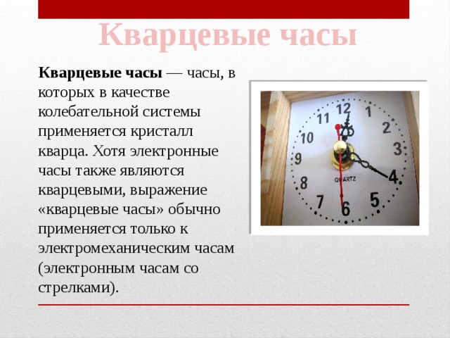 Кварцевые часы Кварцевые часы  — часы, в которых в качестве колебательной системы применяется кристалл кварца. Хотя электронные часы также являются кварцевыми, выражение «кварцевые часы» обычно применяется только к электромеханическим часам (электронным часам со стрелками). 