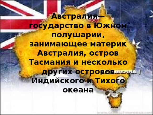 Австралия— государство в Южном полушарии, занимающее материк Австралия, остров Тасмания и несколько других островов Индийского и Тихого океана 