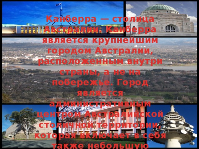 Канберра — столица Австралии. Канберра является крупнейшим городом Австралии, расположенным внутри страны, а не на побережье. Город является административным центром Австралийской столичной территории, которая включает в себя также небольшую сельскохозяйственную зону и национальный парк Намаджи. 