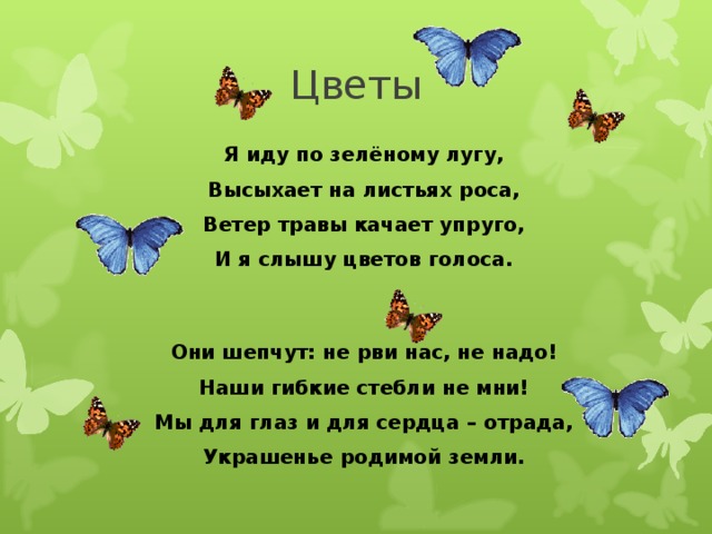 Цветы Я иду по зелёному лугу, Высыхает на листьях роса, Ветер травы качает упруго, И я слышу цветов голоса. Они шепчут: не рви нас, не надо! Наши гибкие стебли не мни! Мы для глаз и для сердца – отрада, Украшенье родимой земли.  
