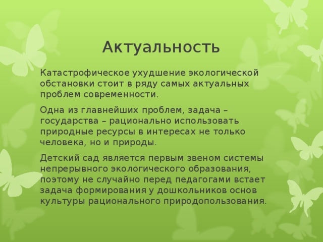 Актуальность Катастрофическое ухудшение экологической обстановки стоит в ряду самых актуальных проблем современности. Одна из главнейших проблем, задача – государства – рационально использовать природные ресурсы в интересах не только человека, но и природы. Детский сад является первым звеном системы непрерывного экологического образования, поэтому не случайно перед педагогами встает задача формирования у дошкольников основ культуры рационального природопользования. 