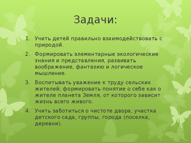 Задачи: Учить детей правильно взаимодействовать с природой. Формировать элементарные экологические знания и представления, развивать воображение, фантазию и логическое мышление. Воспитывать уважение к труду сельских жителей; формировать понятие о себе как о жителе планета Земля, от которого зависит жизнь всего живого. Учить заботиться о чистоте двора, участка детского сада, группы, города (поселка, деревни).  