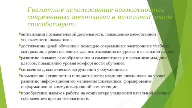 Грамотное использование возможностей современных технологий в начальной школе способствует: активизации познавательной деятельности, повышению качественной успеваемости школьников; достижению целей обучения с помощью современных электронных учебных материалов, предназначенных для использования на уроках в начальной школе; развитию навыков самообразования и самоконтроля у школьников младших классов; повышению уровня комфортности обучения; снижению дидактических затруднений у обучающихся; повышению активности и инициативности младших школьников на уроке; развитию информационного мышления школьников, формирование информационно-коммуникационной компетенции; приобретение навыков работы на компьютере учащимися начальной школы с соблюдением правил безопасности. 