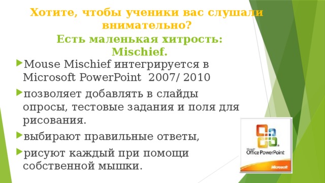 Хотите, чтобы ученики вас слушали внимательно?   Есть маленькая хитрость: Mischief. Mouse Mischief интегрируется в Microsoft PowerPoint 2007/ 2010 позволяет добавлять в слайды опросы, тестовые задания и поля для рисования. выбирают правильные ответы, рисуют каждый при помощи собственной мышки. 