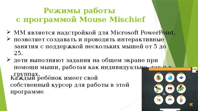 Режимы работы  с программой Mouse Mischief MM является надстройкой для Microsoft PowerPoint, позволяет создавать и проводить интерактивные занятия с поддержкой нескольких мышей от 5 до 25. дети выполняют задания на общем экране при помощи мыши, работая как индивидуально, так и в группах. Каждый ребёнок имеет свой собственный курсор для работы в этой программе . 