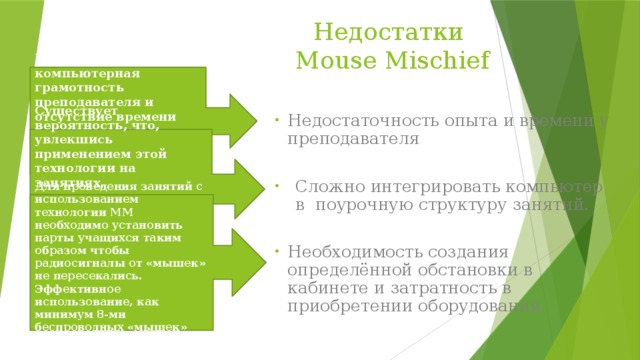 Недостатки  Mouse Mischief Недостаточная компьютерная грамотность преподавателя и отсутствие времени для подготовки к занятию, на котором используется компьютер.  Недостаточность опыта и времени у преподавателя Сложно интегрировать компьютер в поурочную структуру занятий. Необходимость создания определённой обстановки в кабинете и затратность в приобретении оборудования. Существует вероятность, что, увлекшись применением этой технологии на занятиях, преподаватель перейдет от развивающего обучения к наглядно-иллюстративным методам. Для проведения занятий с использованием технологии ММ необходимо установить парты учащихся таким образом чтобы радиосигналы от «мышек» не пересекались. Эффективное использование, как минимум 8-ми беспроводных «мышек» достаточно затратное. 