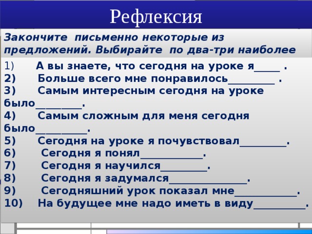 Рефлексия Закончите письменно некоторые из предложений. Выбирайте по два-три наиболее значимых лично для вас положения 1)       А вы знаете, что сегодня на уроке я_____ .  2)      Больше всего мне понравилось_________ .  3)      Самым интересным сегодня на уроке было_________.  4)      Самым сложным для меня сегодня было__________.  5)      Сегодня на уроке я почувствовал_________.  6)       Сегодня я понял____________.  7)       Сегодня я научился_________.  8)       Сегодня я задумался_______________.  9)       Сегодняшний урок показал мне____________.  10) На будущее мне надо иметь в виду__________.   