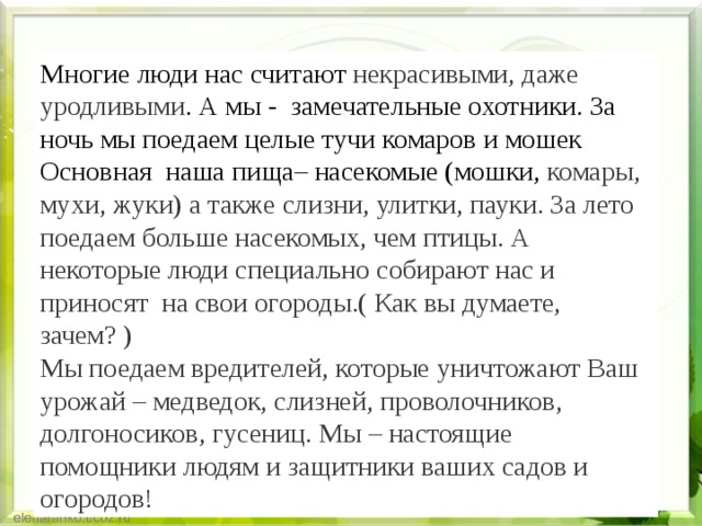 Многие люди нас считают некрасивыми, даже уродливыми . А мы -  замечательные охотники. За ночь мы поедаем целые тучи комаров и мошек Основная наша пища– насекомые (мошки, комары, мухи, жуки) а также слизни, улитки, пауки. За лето поедаем больше насекомых, чем птицы. А некоторые люди специально собирают нас и приносят на свои огороды.( Как вы думаете, зачем? )  Мы поедаем вредителей, которые уничтожают Ваш урожай – медведок, слизней, проволочников, долгоносиков, гусениц. Мы – настоящие помощники людям и защитники ваших садов и огородов! 