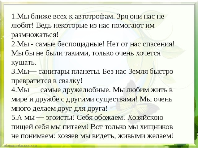 1.Мы ближе всех к автотрофам. Зря они нас не любят! Ведь некоторые из нас помогают им размножаться! 2.Мы - самые беспощадные! Нет от нас спасения! Мы бы не были такими, только очень хочется кушать. 3.Мы— санитары планеты. Без нас Земля быстро превратится в свалку! 4.Мы — самые дружелюбные. Мы любим жить в мире и дружбе с другими существами! Мы очень много делаем друг для друга! 5.А мы — эгоисты! Себя обожаем! Хозяйскою пищей себя мы питаем! Вот только мы хищников не понимаем: хозяев мы видеть, живыми желаем! 