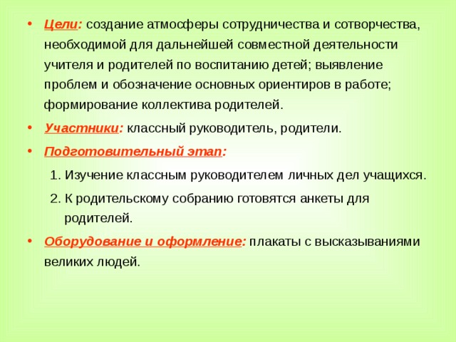 Цели : создание атмосферы сотрудничества и сотворчества, необходимой для дальнейшей совместной деятельности учителя и родителей по воспитанию детей; выявление проблем и обозначение основных ориентиров в работе; формирование коллектива родителей. Участники : классный руководитель, родители. Подготовительный этап : Изучение классным руководителем личных дел учащихся. К родительскому собранию готовятся анкеты для родителей. Изучение классным руководителем личных дел учащихся. К родительскому собранию готовятся анкеты для родителей. Оборудование и оформление : плакаты с высказываниями великих людей.  