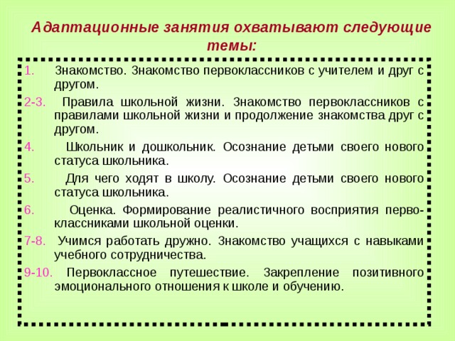 Адаптационные занятия охватывают следующие темы: 1. Знакомство. Знакомство первоклассников с учителем и друг с другом. 2-3. Правила школьной жизни. Знакомство первоклассников с правилами школьной жизни и продолжение знакомства друг с другом. 4. Школьник и дошкольник. Осознание детьми своего нового статуса школьника. 5. Для чего ходят в школу. Осознание детьми своего нового статуса школьника. 6. Оценка. Формирование реалистичного восприятия перво- классниками школьной оценки. 7-8. Учимся работать дружно. Знакомство учащихся с навыками учебного сотрудничества. 9-10. Первоклассное путешествие. Закрепление позитивного эмоционального отношения к школе и обучению.  